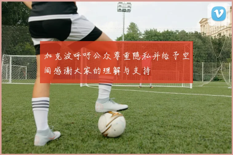 加克波呼吁公众尊重隐私并给予空间感谢大家的理解与支持