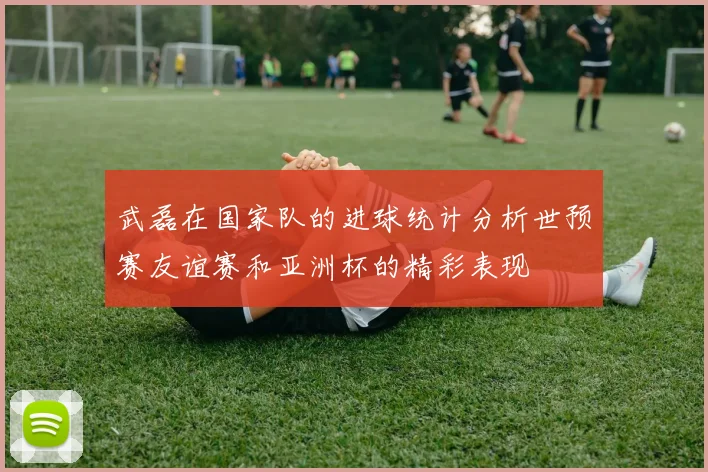 武磊在国家队的进球统计分析世预赛友谊赛和亚洲杯的精彩表现