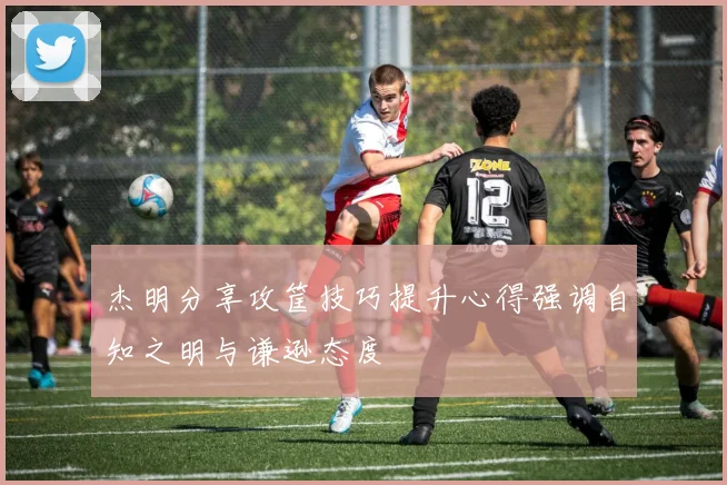 杰明分享攻筐技巧提升心得强调自知之明与谦逊态度