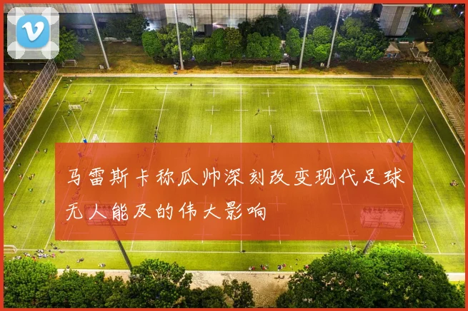 马雷斯卡称瓜帅深刻改变现代足球无人能及的伟大影响