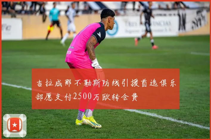 吉拉成那不勒斯防线引援首选俱乐部愿支付2500万欧转会费