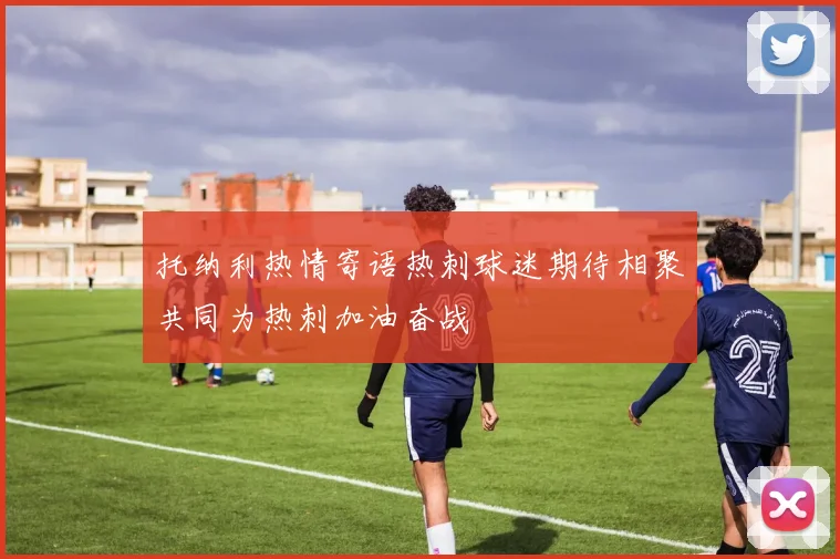 托纳利热情寄语热刺球迷期待相聚共同为热刺加油奋战