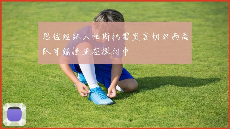 恩佐经纪人帕斯托雷直言切尔西离队可能性正在探讨中