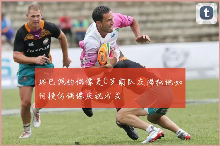 姆巴佩的偶像是C罗前队友揭秘他如何模仿偶像庆祝方式