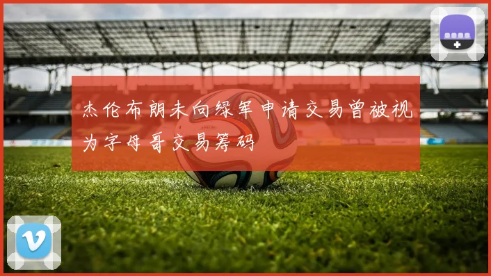 杰伦布朗未向绿军申请交易曾被视为字母哥交易筹码