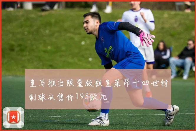 皇马推出限量版教皇莱昂十四世特制球衣售价195欧元