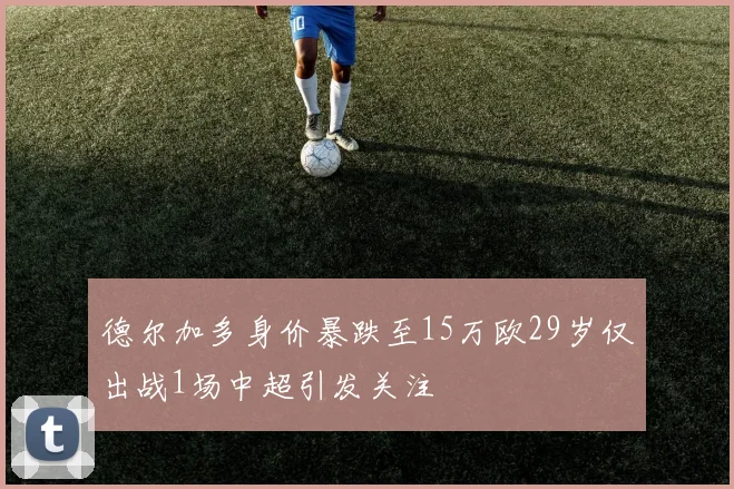 德尔加多身价暴跌至15万欧29岁仅出战1场中超引发关注