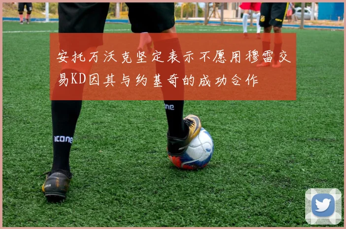 安托万沃克坚定表示不愿用穆雷交易KD因其与约基奇的成功合作