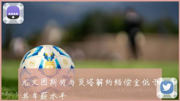 尤文图斯将与莫塔解约赔偿金低于其年薪水平